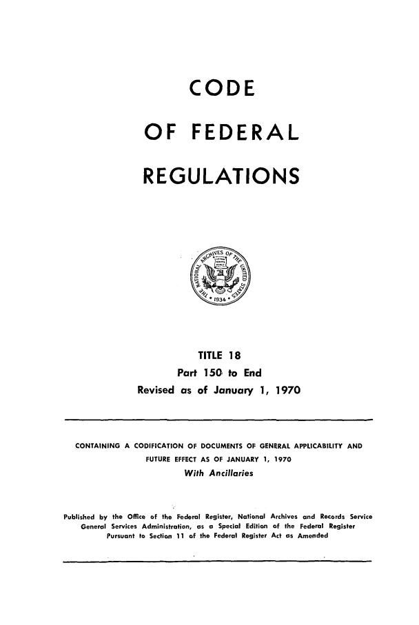 handle is hein.cfr/cfr1970036 and id is 1 raw text is: CODE
OF FEDERAL
REGULATIONS

TITLE 18
Part 150 to End
Revised as of January 1, 1970

CONTAINING A CODIFICATION OF DOCUMENTS OF GENERAL APPLICABILITY AND
FUTURE EFFECT AS OF JANUARY 1, 1970
With Ancillaries
Published by the Office of the Federal Register, National Archives and Records Service
General Services Administration, as a Special Edition of the Federal Register
Pursuant to Section 11 of the Federal Register Act as Amended


