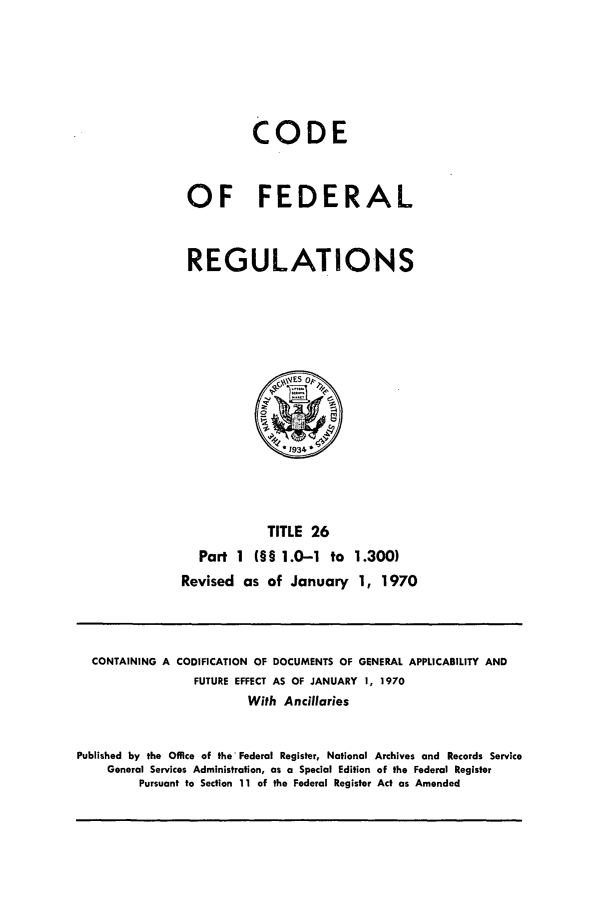handle is hein.cfr/cfr1970043 and id is 1 raw text is: CODE
OF FEDERAL
REGULATIONS

TITLE 26
Part 1 (§§ 1.0-1 to 1.300)
Revised as of January 1, 1970

CONTAINING A CODIFICATION OF DOCUMENTS OF GENERAL APPLICABILITY AND
FUTURE EFFECT AS OF JANUARY 1, 1970
With Ancillaries
Published by the Office of the Federal Register, National Archives and Records Service
General Services Administration, as a Special Edition of the Federal Register
Pursuant to Section 11 of the Federal Register Act as Amended


