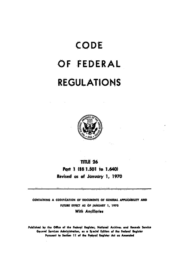 handle is hein.cfr/cfr1970046 and id is 1 raw text is: CODE
OF FEDERAL
REGULATIONS

TITLE 26
Part 1 (30.501 io 1.640)
Revised as of January 1, 1970

CONTAINING A CODIFICATION OF DOCUMENTS OF GENERAL APPUCIAIUTY AND
FUTURE EFFECT AS OF JANUARY 1, 1970
With Ancitfaries
,Publishid by the 0ffice of the Federal Rleglter, NaHinal Archlveb and Recerds Service
Geiiamr Services Admlnistrlen, as a SFedel Edition of the Federal bielei~r
Pursuant to Sectlein 111 ef the Feleml Register Act as Amended


