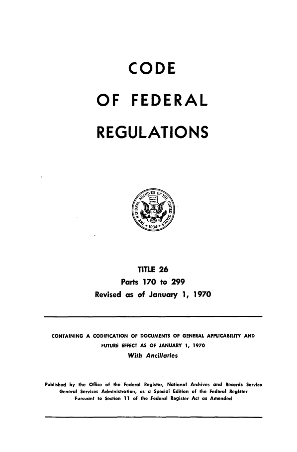 handle is hein.cfr/cfr1970053 and id is 1 raw text is: CODE
OF FEDERAL
REGULATIONS

TITLE 26
Parts 170 to 299
Revised as of January 1, 1970

CONTAINING A CODIFICATION OF DOCUMENTS OF GENERAL APPLICABILITY AND
FUTURE EFFECT AS OF JANUARY 1, 1970
With Ancillaries
Published by the Office of the Federal Register, National Archives and Records Service
General Services Administration, as a Special Edition of the Federal Register
Pursuant to Section 11 of the Federal Register Act as Amended


