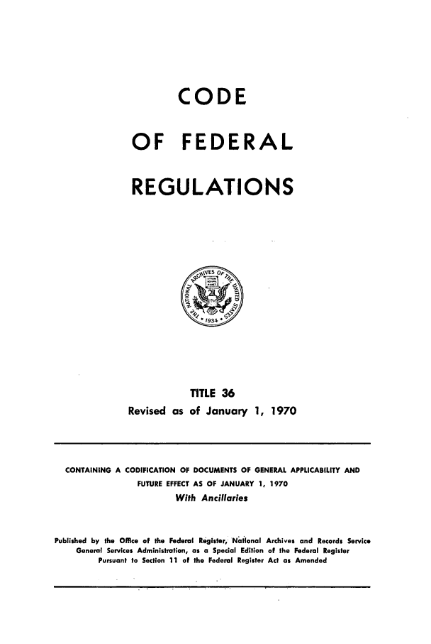 handle is hein.cfr/cfr1970077 and id is 1 raw text is: CODE
OF FEDERAL
REGULATIONS

TITLE 36
Revised as of January 1, 1970

CONTAINING A CODIFICATION OF DOCUMENTS OF GENERAL APPLICABILITY AND
FUTURE EFFECT AS OF JANUARY 1, 1970
With Ancillaries
Published by the Office of the Federal Register, National Archives and Records Service
General Services Administration, as a Special Edition of the Federal Register
Pursuant to Section 11 of the Federal Register Act as Amended


