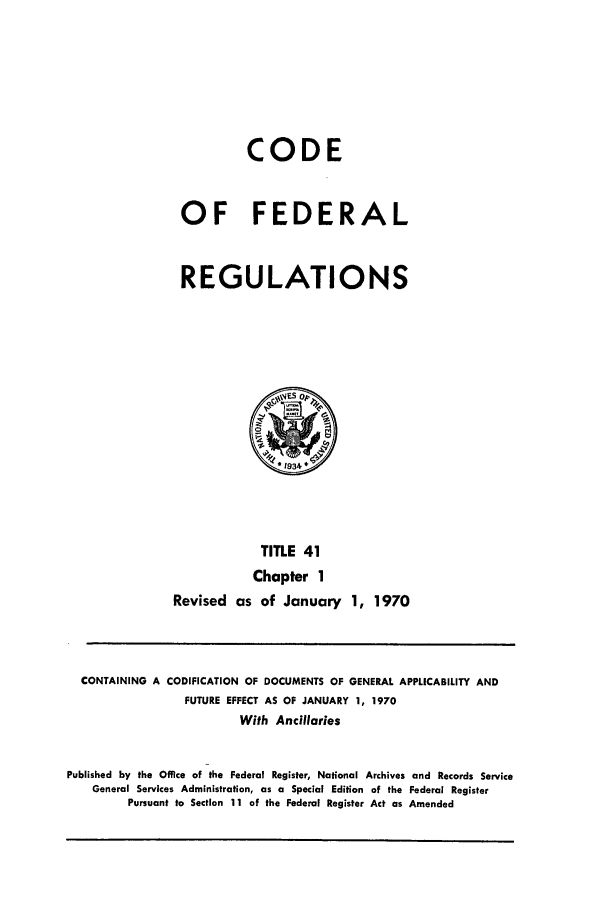handle is hein.cfr/cfr1970081 and id is 1 raw text is: CODE
OF FEDERAL
REGULATIONS

TITLE 41
Chapter 1
Revised as of January 1, 1970

CONTAINING A CODIFICATION OF DOCUMENTS OF GENERAL APPLICABILITY AND
FUTURE EFFECT AS OF JANUARY 1, 1970
With Ancillaries
Published by the Office of the Federal Register, National Archives and Records Service
General Services Administration, as a Special Edition of the Federal Register
Pursuant to Section 11 of the Federal Register Act as Amended


