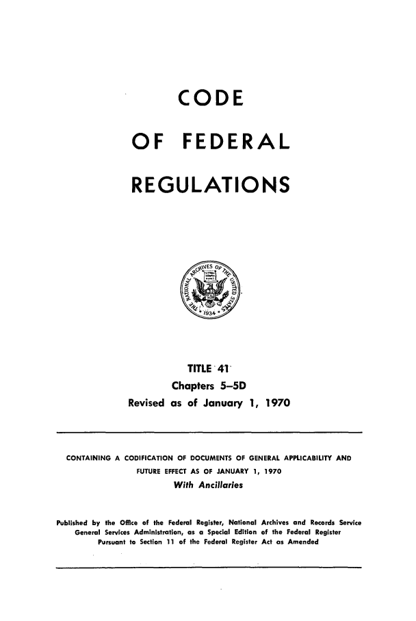 handle is hein.cfr/cfr1970083 and id is 1 raw text is: CODE
OF FEDERAL
REGULATIONS

TITLE -41
Chapters 5-5D
Revised as of January 1, 1970

CONTAINING A CODIFICATION OF DOCUMENTS OF GENERAL APPLICABILITY AND
FUTURE EFFECT AS OF JANUARY 1, 1970
With Ancillaries
Published by the Office of the Federal Register, National Archives and Records Service
General Services Administration, as a Special Edition of the Federal Register
Pursuant to Section 11 of the Federal Register Act as Amended


