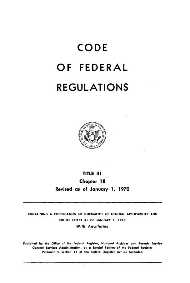 handle is hein.cfr/cfr1970085 and id is 1 raw text is: CODE
OF FEDERAL
REGULATIONS

TITLE 41
Chapter 18
Revised as of January 1, 1970

CONTAINING A CODIFICATION OF DOCUMENTS OF GENERAL APPLICABILITY AND
FUTURE EFFECT AS OF JANUARY 1, 1970
With Ancillaries
Published by the Office of the Federal Register, National Archives and Records Service
General Services Administration, as a Special Edition of the Federal Register
Pursuant to Section 11 of the Federal Register Act as Amended


