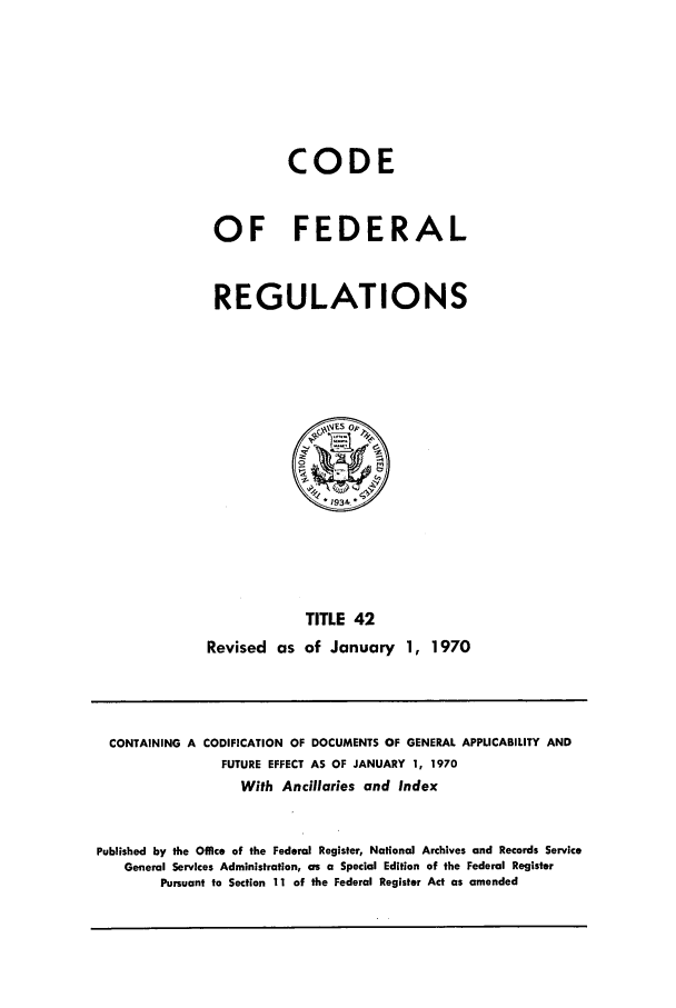 handle is hein.cfr/cfr1970088 and id is 1 raw text is: CODE
OF FEDERAL
REGULATIONS

Revised as

TITLE 42
of January 1, 1970

CONTAINING A CODIFICATION OF DOCUMENTS OF GENERAL APPLICABILITY AND
FUTURE EFFECT AS OF JANUARY 1, 1970
With Ancillaries and Index
Published by the Office of the Federal Register, National Archives and Records Service
General Services Administration, as a Special Edition of the Federal Register
Pursuant to Section 11 of the Federal Register Act as amended



