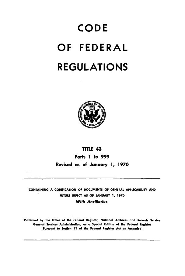 handle is hein.cfr/cfr1970089 and id is 1 raw text is: CODE
OF FEDERAL
REGULATIONS
TITLE 43
Parts 1 to 999
Revised as of January 1, 1970

CONTAINING A CODIFICATION OF DOCUMENTS OF GENERAL APPUCABIUTY AND
FUTURE EFFECT AS OF JANUARY 1, 1970
With Ancilarles
Published by the Office of the Federal Register, National Archives and Records Service
General Services Administration, as a Special Edition of the Federal Register
Pursuant to Section 11 of the Federal Register Act as Amended


