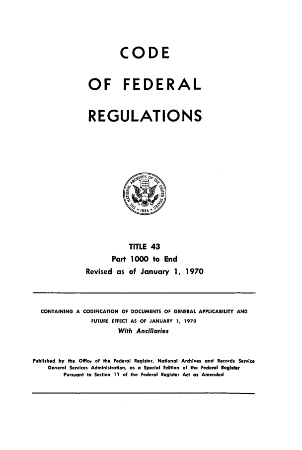 handle is hein.cfr/cfr1970090 and id is 1 raw text is: CODE
OF FEDERAL
REGULATIONS
*1934
TITLE 43
Part 1000 to End
Revised as of January 1, 1970

CONTAINING A CODIFICATION OF DOCUMENTS OF GENERAL APPLICABILITY AND
FUTURE EFFECT AS OF JANUARY 1, 1970
With Ancillaries
Published by the Offici of the Federal Register, National Archives and Records Service
General Services Administration, as a Special Edition of the Federal Register
Pursuant to Section 11 of the Federal Register Act as Amended


