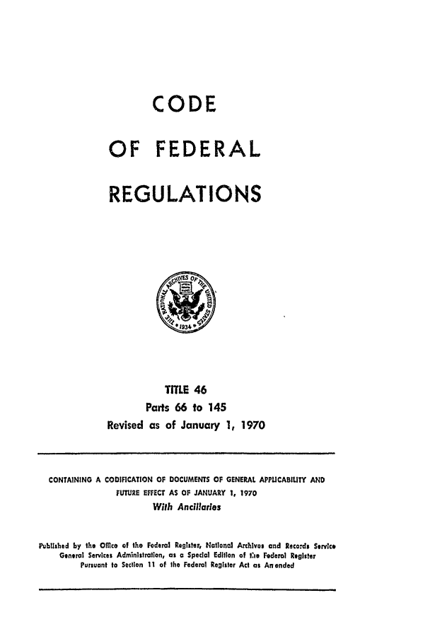 handle is hein.cfr/cfr1970094 and id is 1 raw text is: CODE
OF FEDERAL
REGULATIONS

TITLE 46
Parts 66 to 145
Revised as of January 1, 1970

CONTAINING A CODIFICATION OF DOCUMENTS OF GENERAL APPLICABILITY AND
FUTURE EFFECT AS OF JANUARY 1, 1970
With Ancillaries
Iubl shed by the Office of the Federal Register, National Archlves and Records Service
General Services Administration, as a Special Edition of t:Ie Federal Register
Pursuant to Section 11 of the Federal Register Act as An ended


