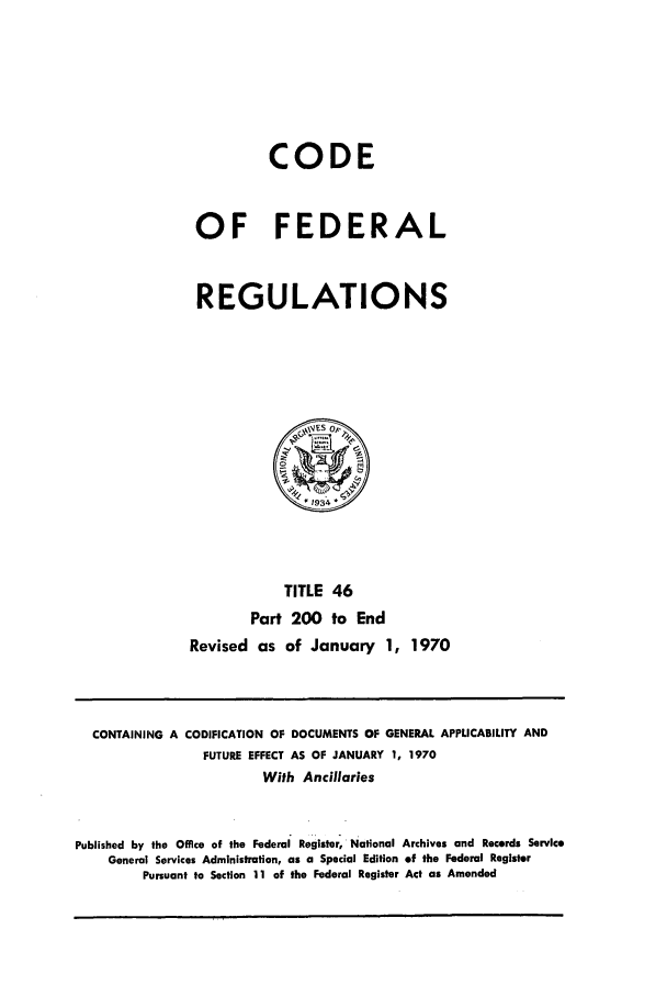handle is hein.cfr/cfr1970097 and id is 1 raw text is: CODE
OF FEDERAL
REGULATIONS

TITLE 46
Part 200 to End
Revised as of January 1, 1970

CONTAINING A CODIFICATION OF DOCUMENTS OF GENERAL APPLICABILITY AND
FUTURE EFFECT AS OF JANUARY 1, 1970
With Ancillaries
Published by the Office of the Federal Register, National Archives and Records Service
General Services Administration, as a Special Edition of the Federal Register
Pursuant to Section 11 of the Federal Register Act as Amended


