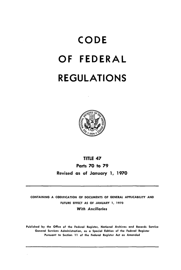 handle is hein.cfr/cfr1970100 and id is 1 raw text is: CODE
OF FEDERAL
REGULATIONS
*1934
TITLE 47
Parts 70 to 79
Revised as of January 1, 1970

CONTAINING A CODIFICATION OF DOCUMENTS OF GENERAL APPLICABILITY AND
FUTURE EFFECT AS OF JANUARY 1, 1970
With Ancillaries
Published by the Office of the Federal Register, National Archives and Records Service
General Services Administration, as a Special Edition of the Federal Register
Pursuant to Section 11 of the Federal Register Act as Amended


