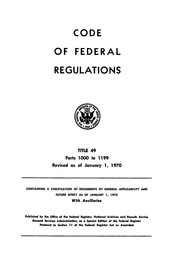 handle is hein.cfr/cfr1970104 and id is 1 raw text is: CODE
OF FEDERAL
REGULATIONS

TITLE 49
Parts 1000 to 1199
Revised as of January 1, 1970

CONTAINING A CODIFICATION OF DOCUMENTS OF GENERAL APPUCABILITY AND
FUTURE EFFECT AS OF JANUARY 1, 1970
With Ancillaries
Published by the Office of the Federal Register, National Archives and Records Service
General Services Administration, as a Special Edition of the Federal Register
Pursuant to Section 11 of the Federal Register Act as Amended


