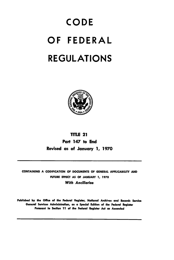 handle is hein.cfr/cfr1970112 and id is 1 raw text is: CODE
OF FEDERAL
REGULATIONS

TITLE 21
Part 147 to End
Revised as of January 1, 1970

CONTAINING A CODIFICATION OF DOCUMENTS OF GENERAL APPLICABILITY AND
FUTURE EFFECT AS OF JANUARY 1, 1970
With Ancillaries
Published by the Office of the Federal Register, National Archives and Records Service
General Services Administration, as a Special Edition of the Federal Register
Pursuant to Section 11 of the Federal Register Act as Amended


