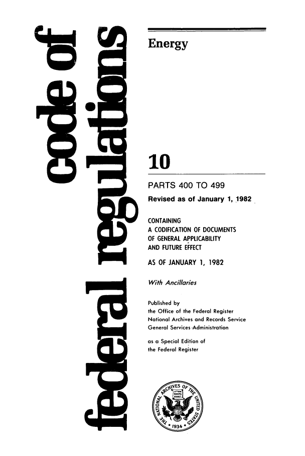 handle is hein.cfr/cfr1982028 and id is 1 raw text is: 15

5Q

Energy
10
PARTS 400 TO 499
Revised as of January 1, 1982
CONTAINING
A CODIFICATION OF DOCUMENTS
OF GENERAL APPLICABILITY
AND FUTURE EFFECT
AS OF JANUARY 1, 1982
With Ancillaries
Published by
the Office of the Federal Register
National Archives and Records Service
General Services -Administration
as a Special Edition of
the Federal Register

WNN4


