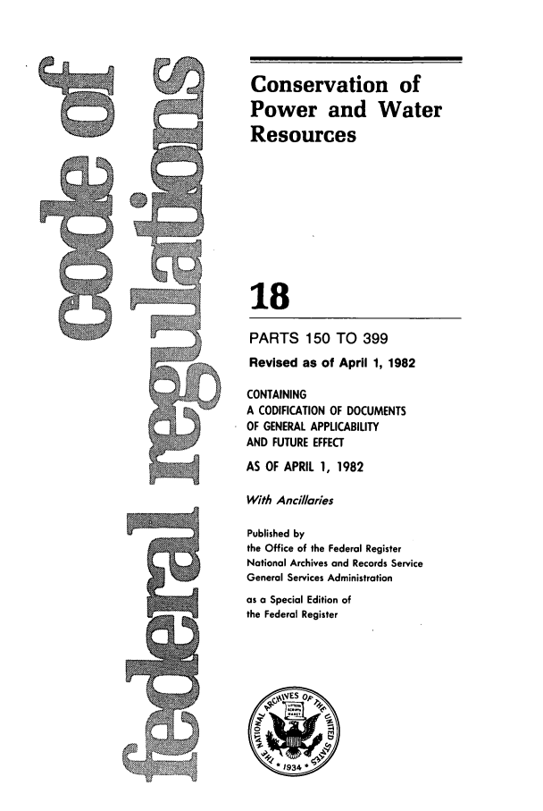 handle is hein.cfr/cfr1982050 and id is 1 raw text is: J

Conservation of
Power and Water
Resources
18
PARTS 150 TO 399
Revised as of April 1, 1982
CONTAINING
A CODIFICATION OF DOCUMENTS
OF GENERAL APPLICABILITY
AND FUTURE EFFECT
AS OF APRIL 1, 1982
With Ancillaries
Published by
the Office of the Federal Register
National Archives and Records Service
General Services Administration
as a Special Edition of
the Federal Register
*1934

A


