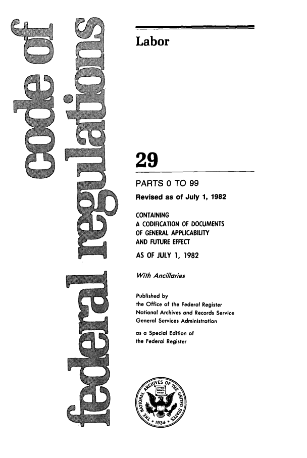 handle is hein.cfr/cfr1982090 and id is 1 raw text is: Labor
29
PARTS 0 TO 99
Revised as of July 1, 1982
CONTAINING
A CODIFICATION OF DOCUMENTS
OF GENERAL APPLICABILITY
AND FUTURE EFFECT
AS OF JULY 1, 1982
With Ancillories
Published by
the Office of the Federal Register
National Archives and Records Service
General Services Administration
as a Special Edition of
the Federal Register

4-


