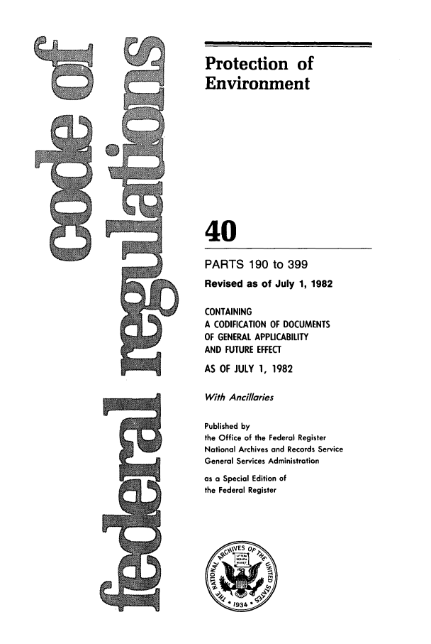 handle is hein.cfr/cfr1982126 and id is 1 raw text is: Protection of
Environment
40
PARTS 190 to 399
Revised as of July 1, 1982
CONTAINING
A CODIFICATION OF DOCUMENTS
OF GENERAL APPLICABILITY
AND FUTURE EFFECT
AS OF JULY 1, 1982
With Ancillaries
Published by
the Office of the Federal Register
National Archives and Records Service
General Services Administration
as a Special Edition of
the Federal Register
~9ES op>
A  1934 *

9


