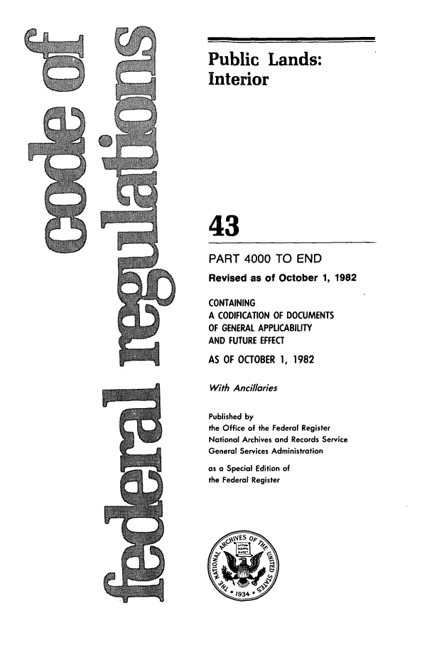 handle is hein.cfr/cfr1982147 and id is 1 raw text is: Public Lands:
Interior
43
PART 4000 TO END
Revised as of October 1, 1982
CONTAINING
A CODIFICATION OF DOCUMENTS
OF GENERAL APPLICABILITY
AND FUTURE EFFECT
AS OF OCTOBER 1, 1982
With Andllaries
Published by
the Office of the Federal Register
National Archives and Records Service
General Services Administration
as a Special Edition of
the Federal Register

9


