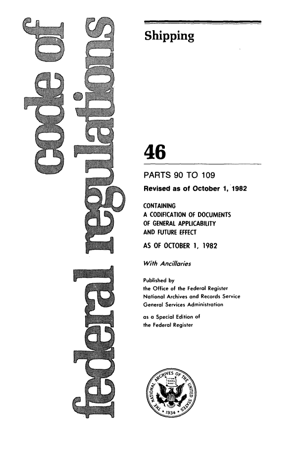 handle is hein.cfr/cfr1982157 and id is 1 raw text is: L

Shipping
46
PARTS 90 TO 109
Revised as of October 1, 1982
CONTAINING
A CODIFICATION OF DOCUMENTS
OF GENERAL APPLICABILITY
AND FUTURE EFFECT
AS OF OCTOBER 1, 1982
With Ancillaries
Published by
the Office of the Federal Register
National Archives and Records Service
General Services Administration
as a Special Edition of
the Federal Register

9



