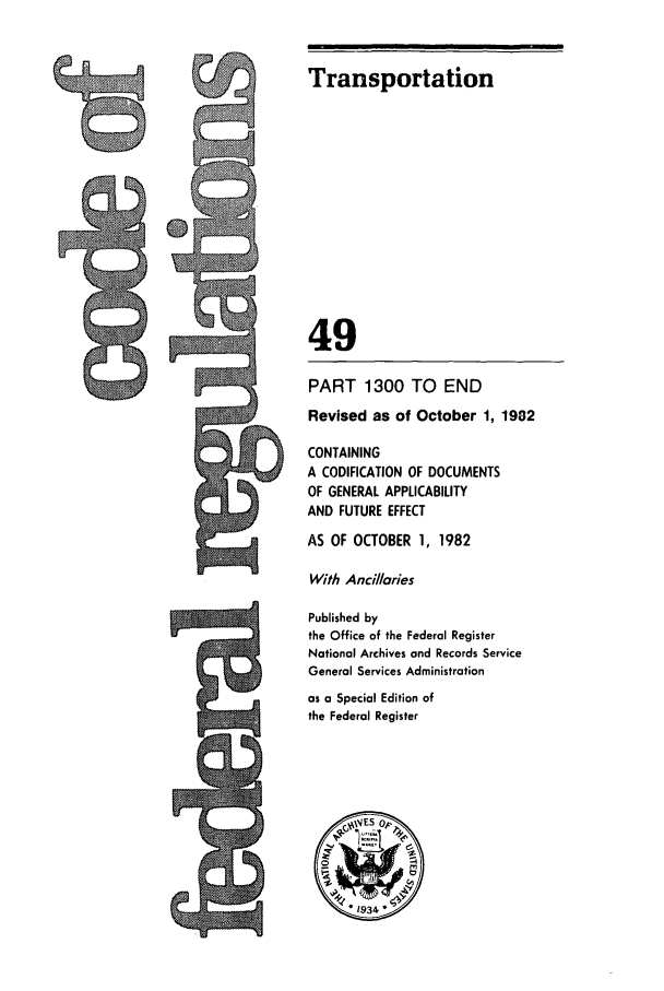 handle is hein.cfr/cfr1982175 and id is 1 raw text is: Transportation
49
PART 1300 TO END
Revised as of October 1, 1982
CONTAINING
A CODIFICATION OF DOCUMENTS
OF GENERAL APPLICABILITY
AND FUTURE EFFECT
AS OF OCTOBER 1, 1982
With Ancillaries
Published by
the Office of the Federal Register
National Archives and Records Service
General Services Administration
as a Special Edition of
the Federal Register
* 934*

CA


