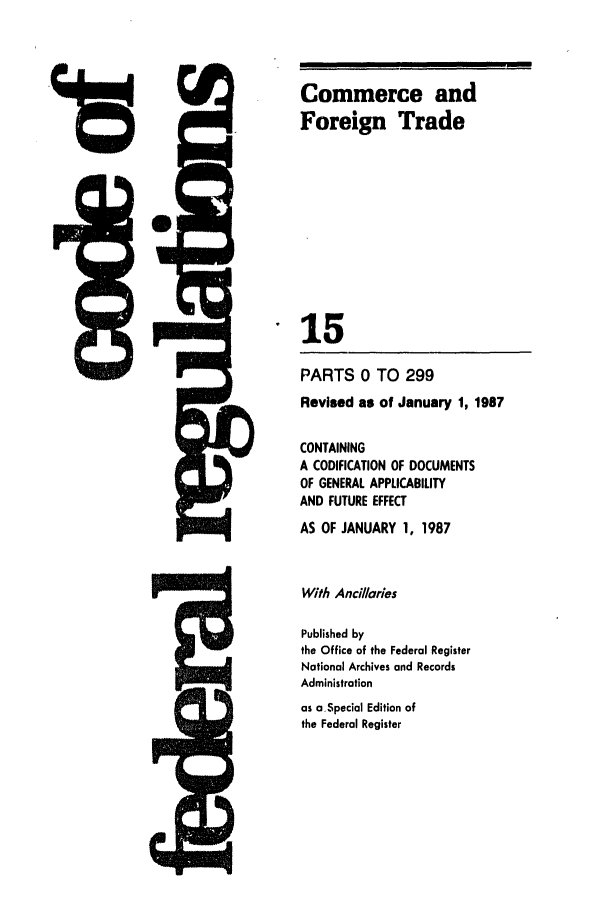 handle is hein.cfr/cfr1987040 and id is 1 raw text is: Commerce and
Foreign Trade
15
PARTS 0 TO 299
Revised as of January 1, 1987
CONTAINING
A CODIFICATION OF DOCUMENTS
OF GENERAL APPLICABILITY
AND FUTURE EFFECT
AS OF JANUARY 1, 1987

With Ancillaries
Published by
the Office of the Federal Register
National Archives and Records
Administration
as aSpecial Edition of
the Federal Register


