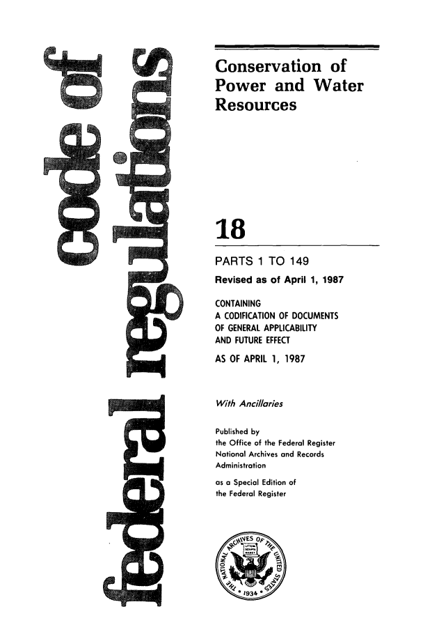 handle is hein.cfr/cfr1987049 and id is 1 raw text is: Conservation of
Power and Water
Resources
18
PARTS 1 TO 149
Revised as of April 1, 1987
CONTAINING
A CODIFICATION OF DOCUMENTS
OF GENERAL APPLICABILITY
AND FUTURE EFFECT

AS OF APRIL 1, 1987
With Ancillaries
Published by
the Office of the Federal Register
National Archives and Records
Administration
as a Special Edition of
the Federal Register

t.          M


