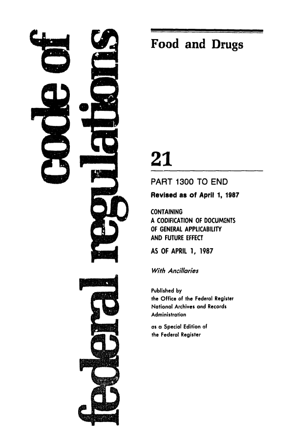 handle is hein.cfr/cfr1987066 and id is 1 raw text is: Food and Drugs
21
PART 1300 TO END
Revised as of April 1, 1987
CONTAINING
A CODIFICATION OF DOCUMENTS
OF GENERAL APPLICABILITY
AND FUTURE EFFECT
AS OF APRIL 1, 1987
With Ancillaries
Published by
the Office of the Federal Register
National Archives and Records
Administration
as a Special Edition of
the Federal Register

0


