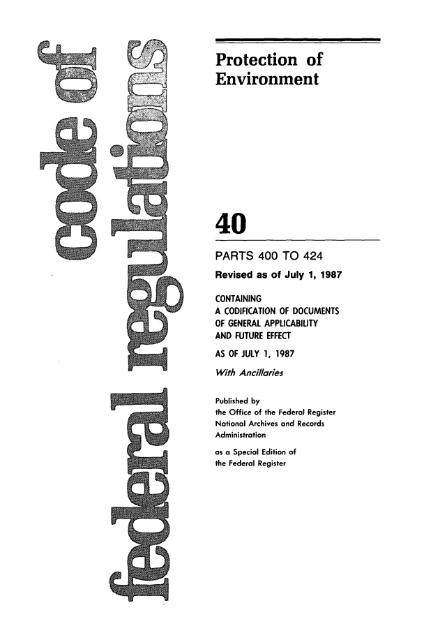 handle is hein.cfr/cfr1987135 and id is 1 raw text is: Protection of
Environment
40
PARTS 400 TO 424
Revised as of July 1, 1987
CONTAINING
A CODIFICATION OF DOCUMENTS
OF GENERAL APPLICABILITY
AND FUTURE EFFECT
AS OF JULY 1, 1987
With Ancillaries
Published by
the Office of the Federal Register
National Archives and Records
Administration
as a Special Edition of
the Federal Register

ts


