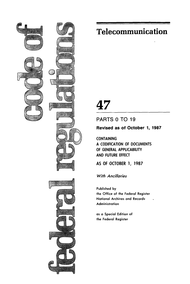 handle is hein.cfr/cfr1987163 and id is 1 raw text is: Telecommunication
47
PARTS 0 TO 19
Revised as of October 1, 1987
CONTAINING
A CODIFICATION OF DOCUMENTS
OF GENERAL APPLICABILITY
AND FUTURE EFFECT
AS OF OCTOBER 1, 1987
With Ancillaries
Published by
the Office of the Federal Register
National Archives and Records.
Administration
as a Special Edition of
the Federal Register


