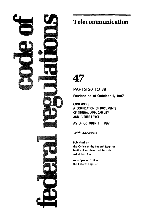 handle is hein.cfr/cfr1987164 and id is 1 raw text is: Telecommunication

47
PARTS 20 TO 39
Revised as of October 1, 1987
CONTAINING
A CODIFICATION OF DOCUMENTS
OF GENERAL APPLICABILITY
AND FUTURE EFFECT
AS OF OCTOBER 1, 1987
With Ancillaries
Published by
the Office of the Federal Register
National Archives and Records
Administration
as a Special Edition of
the Federal Register


