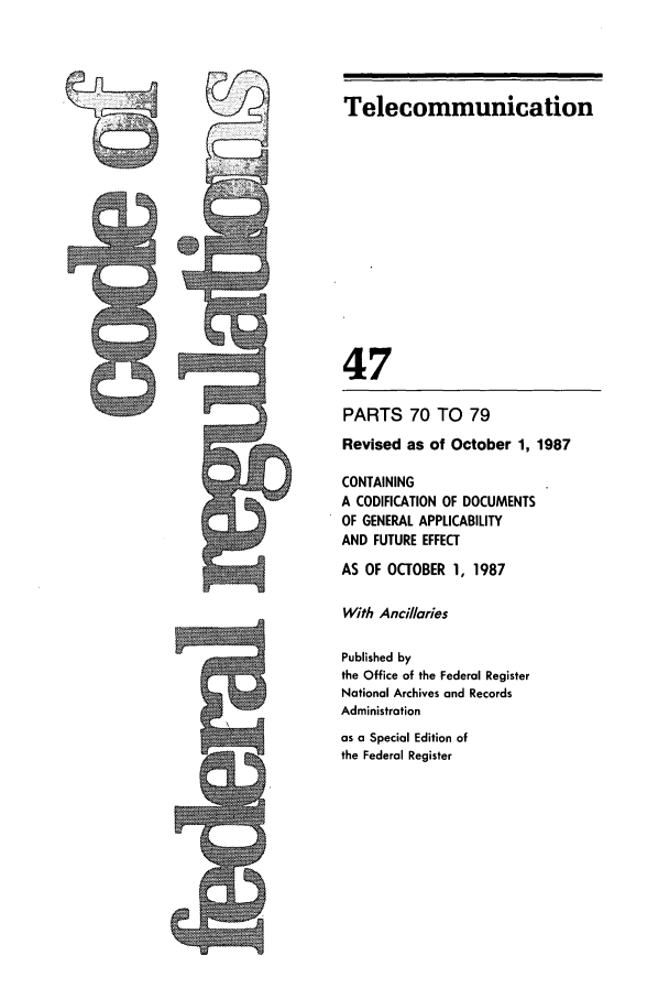 handle is hein.cfr/cfr1987166 and id is 1 raw text is: Telecommunication
47
PARTS 70 TO 79
Revised as of October 1, 1987
CONTAINING
A CODIFICATION OF DOCUMENTS
OF GENERAL APPLICABILITY
AND FUTURE EFFECT
AS OF OCTOBER 1, 1987
With Ancillaries
Published by
the Office of the Federal Register
National Archives and Records
Administration
as a Special Edition of
the Federal Register



