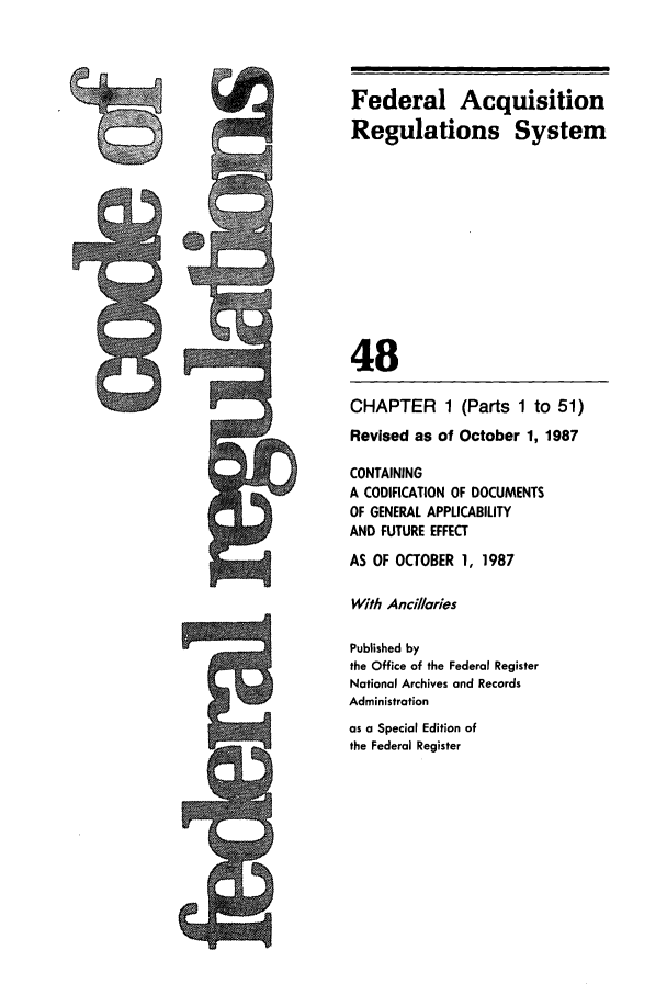 handle is hein.cfr/cfr1987168 and id is 1 raw text is: Federal Acquisition
Regulations System

48

CHAPTER 1

(Parts 1 to 51)

Revised as of October 1, 1987
CONTAINING
A CODIFICATION OF DOCUMENTS
OF GENERAL APPLICABILITY
AND FUTURE EFFECT
AS OF OCTOBER 1, 1987
With Ancillaries
Published by
the Office of the Federal Register
National Archives and Records
Administration
as a Special Edition of
the Federal Register

h


