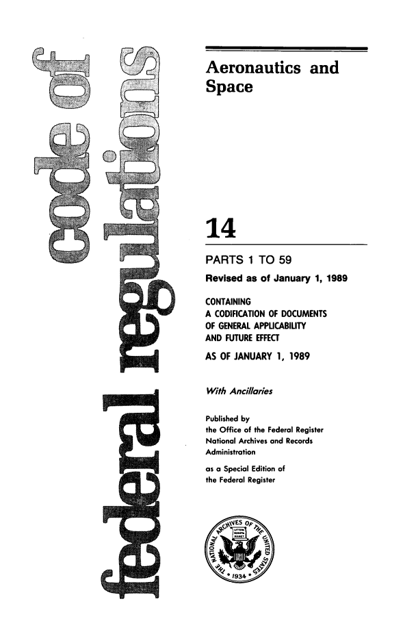 handle is hein.cfr/cfr1989042 and id is 1 raw text is: C

Aeronautics and
Space
14
PARTS 1 TO 59
Revised as of January 1, 1989
CONTAINING
A CODIFICATION OF DOCUMENTS
OF GENERAL APPLICABILITY
AND FUTURE EFFECT
AS OF JANUARY 1, 1989
With Anci/laries
Published by
the Office of the Federal Register
National Archives and Records
Administration
as a Special Edition of
the Federal Register


