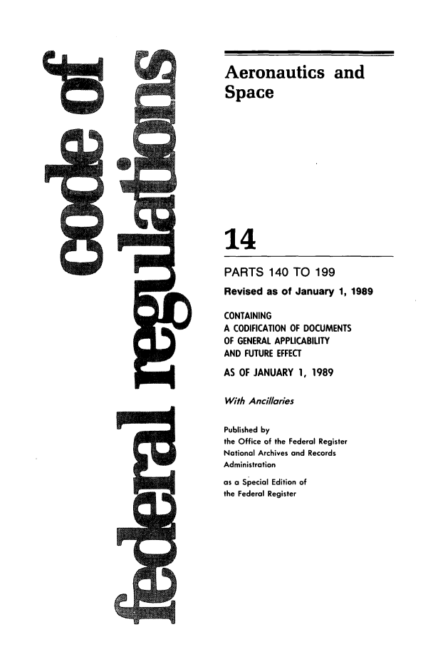 handle is hein.cfr/cfr1989044 and id is 1 raw text is: Aeronautics and
Space
14
PARTS 140 TO       199
Revised as of January 1, 1989
CONTAINING
A CODIFICATION OF DOCUMENTS
OF GENERAL APPLICABILITY
AND FUTURE EFFECT
AS OF JANUARY 1, 1989
With Anci/laies
Published by
the Office of the Federal Register
National Archives and Records
Administration
as a Special Edition of
the Federal Register

t


