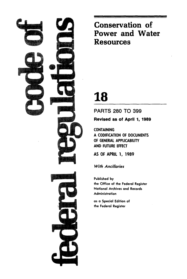 handle is hein.cfr/cfr1989058 and id is 1 raw text is: Conservation of
Power and Water
Resources
18
PARTS 280 TO 399
Revised as of April 1, 1989

CONTAINING
A CODIFICATION OF DOCUMENTS
OF GENERAL APPLICABILITY
AND FUTURE EFFECT
AS OF APRIL 1, 1989
With Ancillaries
Published by
the Office of the Federal Register
National Archives and Records
Administration
as a Special Edition of
the Federal Register

,I



