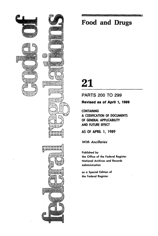 handle is hein.cfr/cfr1989068 and id is 1 raw text is: Food and Drugs
21

5,

PARTS 200 TO 299
Revised as of April 1, 1989
CONTAINING
A CODIFICATION OF DOCUMENTS
OF GENERAL APPLICABILITY
AND FUTURE EFFECT
AS OF APRIL 1, 1989
With Ancillaries
Published by
the Office of the Federal Register
National Archives and Records
Administration
as a Special Edition of
the Federal Register


