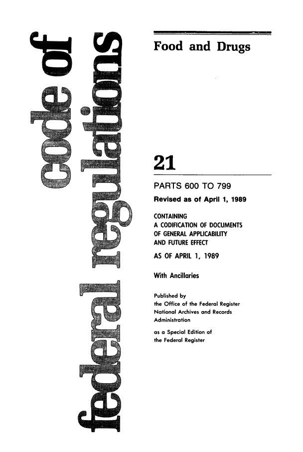 handle is hein.cfr/cfr1989071 and id is 1 raw text is: Food and Drugs
21
PARTS 600 TO 799
Revised as of April 1, 1989
CONTAINING
A CODIFICATION OF DOCUMENTS
OF GENERAL APPLICABILITY
AND FUTURE EFFECT
AS OF APRIL 1, 1989
With Ancillaries
Published by
the Office of the Federal Register
National Archives and Records
Administration
as a Special Edition of
the Federal Register


