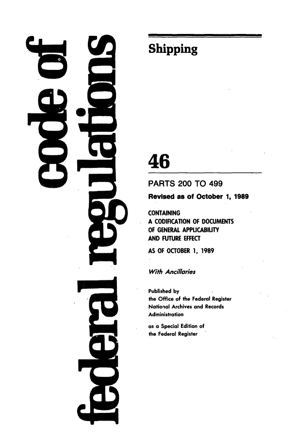handle is hein.cfr/cfr1989172 and id is 1 raw text is: P,,

-   M        I

15

Shipping
46
PARTS 200 TO 499
Revised as of October 1, 1989
CONTAINING
A CODIFICATION OF DOCUMENTS
OF GENERAL APPUCABIUTY
AND FUTURE EFFECT
AS OF OCTOBER 1, 1989
With Ancillaries
Published by
the Office of the Federal Register
- National Archives and Records
Administration
as a Special Edition of
the Federal Register

2 1
4&


