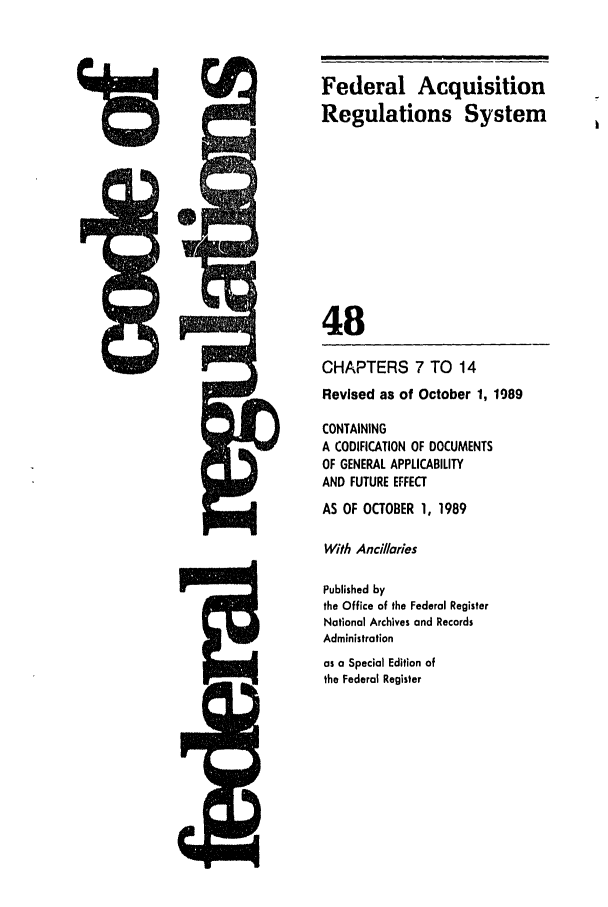 handle is hein.cfr/cfr1989184 and id is 1 raw text is: Federal Acquisition
Regulations System
48
CHAPTERS 7 TO 14
Revised as of October 1, 1989
CONTAINING
A CODIFICATION OF DOCUMENTS
OF GENERAL APPLICABILITY
AND FUTURE EFFECT
AS OF OCTOBER 1, 1989
With Ancillaries
Published by
the Office of the Federal Register
National Archives and Records
Administration
as a Special Edition of
the Federal Register


