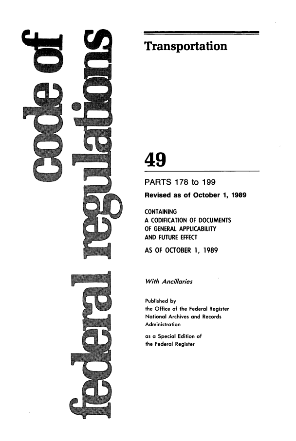 handle is hein.cfr/cfr1989188 and id is 1 raw text is: Transportation
49
PARTS 178 to 199
Revised as of October 1, 1989
CONTAINING
A CODIFICATION OF DOCUMENTS
OF GENERAL APPLICABILITY
AND FUTURE EFFECT
AS OF OCTOBER 1, 1989
With Anclaries
Published by
the Office of the Federal Register
National Archives and Records
Administration
as a Special Edition of
the Federal Register

ts


