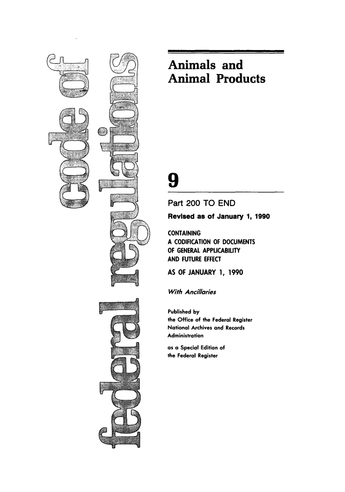 handle is hein.cfr/cfr1990028 and id is 1 raw text is: Animals and
Animal Products
9
Part 200 TO END
Revised as of January 1, 1990
CONTAINING
A CODIFICATION OF DOCUMENTS
OF GENERAL APPLICABILITY
AND FUTURE EFFECT
AS OF JANUARY 1, 1990
With Ancillaries
Published by
the Office of the Federal Register
National Archives and Records
Administration
as a Special Edition of
the Federal Register

---A


