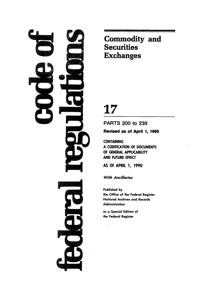 handle is hein.cfr/cfr1990054 and id is 1 raw text is: t

PARTS 200 to 239
Revised as of April 1, 1990
CONTAINING
A CODIFICATION OF DOCUMENTS
OF GENERAL APPUCABIUTY
AND FUTURE EFFECT
AS OF APRIL 1, 1990
With Ancillaries
Published by
the Office of the Federal Register
National Archives and Records
Administration
as a Special Edition of
the Federal Register

Commodity and
Securities
Exchanges
17

l


