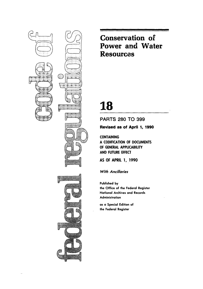handle is hein.cfr/cfr1990058 and id is 1 raw text is: Conservation of
Power and Water
Resources
18
PARTS 280 TO 399
Revised as of April 1, 1990
CONTAINING
A CODIFICATION OF DOCUMENTS
OF GENERAL APPLICABILITY
AND FUTURE EFFECT
AS OF APRIL 1, 1990
With Ancillaries
Published by
the Office of the Federal Register
National Archives and Records
Administration
as a Special Edition of
the Federal Register



