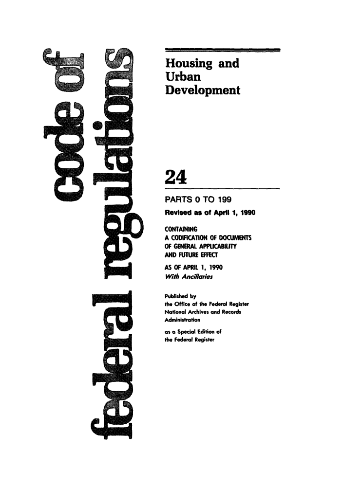 handle is hein.cfr/cfr1990078 and id is 1 raw text is: Housing and
Urban
Development
24
PARTS 0 TO 199
Revised as of April 1, 1990
CONTAINING
A CODIFICATION OF DOCUMENTS
OF GENERAL APPICABIUTY
AND FUTURE EFFECT
AS OF APRIL 1. 1990
With Ancillades
Published by
the Office of the Federal Register
National Archives and Records
Administration
as a Special Edition of
the Federal Register


