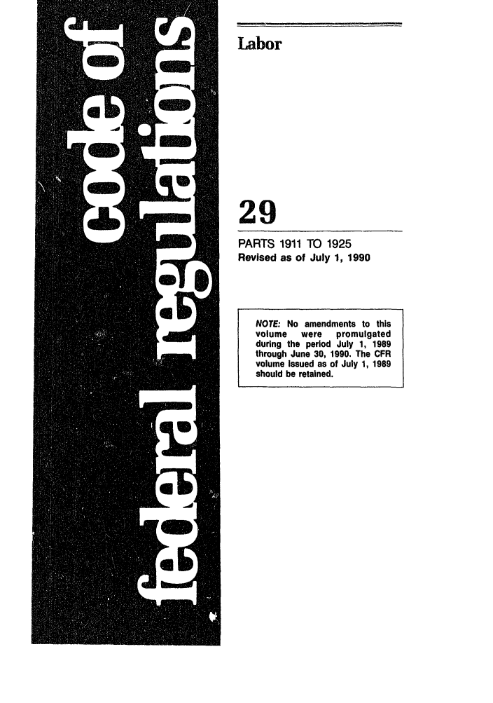 handle is hein.cfr/cfr1990111 and id is 1 raw text is: Labor

29
PARTS 1911 TO 1925
Revised as of July 1, 1990

NOTE: No amendments to this
volume   were   promulgated
during the period July 1, 1989
through June 30, 1990. The CFR
volume Issued as of July 1, 1989
should be retained.


