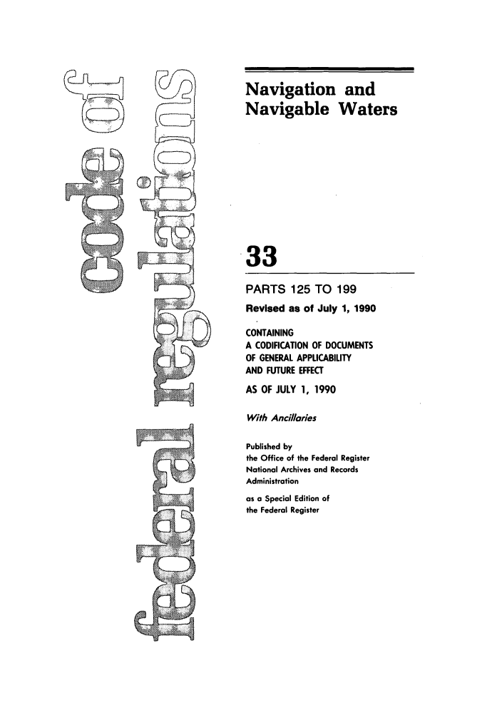handle is hein.cfr/cfr1990126 and id is 1 raw text is: Navigation and
Navigable Waters
33
PARTS 125 TO       199
Revised as of July 1, 1990
CONTAINING
A CODIFICATION OF DOCUMENTS
OF GENERAL APPLICABILITY
AND FUTURE EFFECT
AS OF JULY 1, 1990
With Ancillries
Published by
the Office of the Federal Register
National Archives and Records
Administration
as a Special Edition of
the Federal Register


