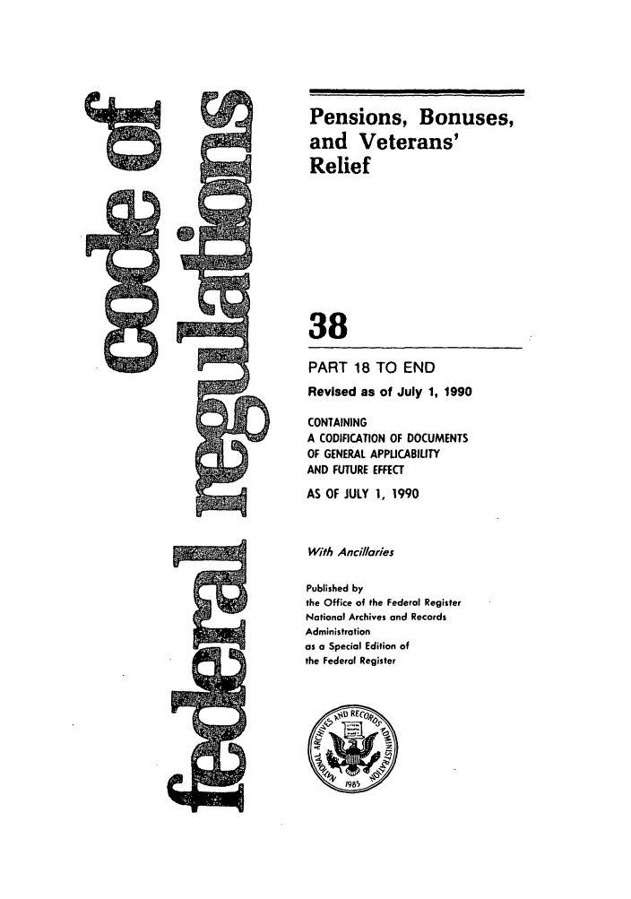 handle is hein.cfr/cfr1990136 and id is 1 raw text is: Pensions, Bonuses,
and Veterans'
Relief
38

PART 18 TO END
Revised as of July 1, 1990
CONTAINING
A CODIFICATION OF DOCUMENTS
OF GENERAL APPUCABILITY
AND FUTURE EFFECT
AS OF JULY 1, 1990
With Anillaries
Published by
the Office of the Federal Register
National Archives and Records
Administration
as a Special Edition of
the Federal Register

5


