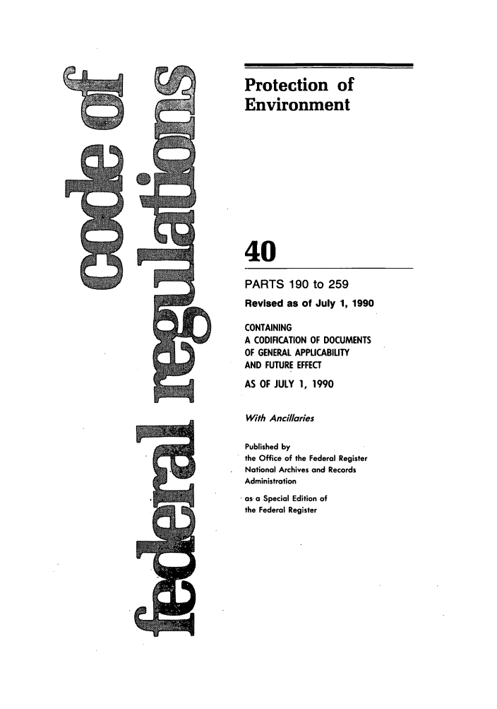 handle is hein.cfr/cfr1990146 and id is 1 raw text is: PARTS 190 to 259
Revised as of July 1, 1990
CONTAINING
A CODIFICATION OF DOCUMENTS
OF GENERAL APPLICABILITY
AND FUTURE EFFECT
AS OF JULY 1, 1990
With Ancillaries
Published by
the Office of the Federal Register
National Archives and Records
Administration
as, a Special Edition of
the Federal Register

Protection of
Environment
40



