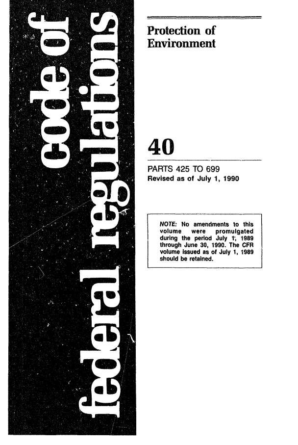 handle is hein.cfr/cfr1990150 and id is 1 raw text is: Protection of
Environment
40
PARTS 425 TO 699
Revised as of July 1, 1990

NOTE: No amendments to this
volume   were   promulgated
during the period July 1, 1989
through June 30, 1990. The CFR
volume issued as of July 1, 1989
should be retained.


