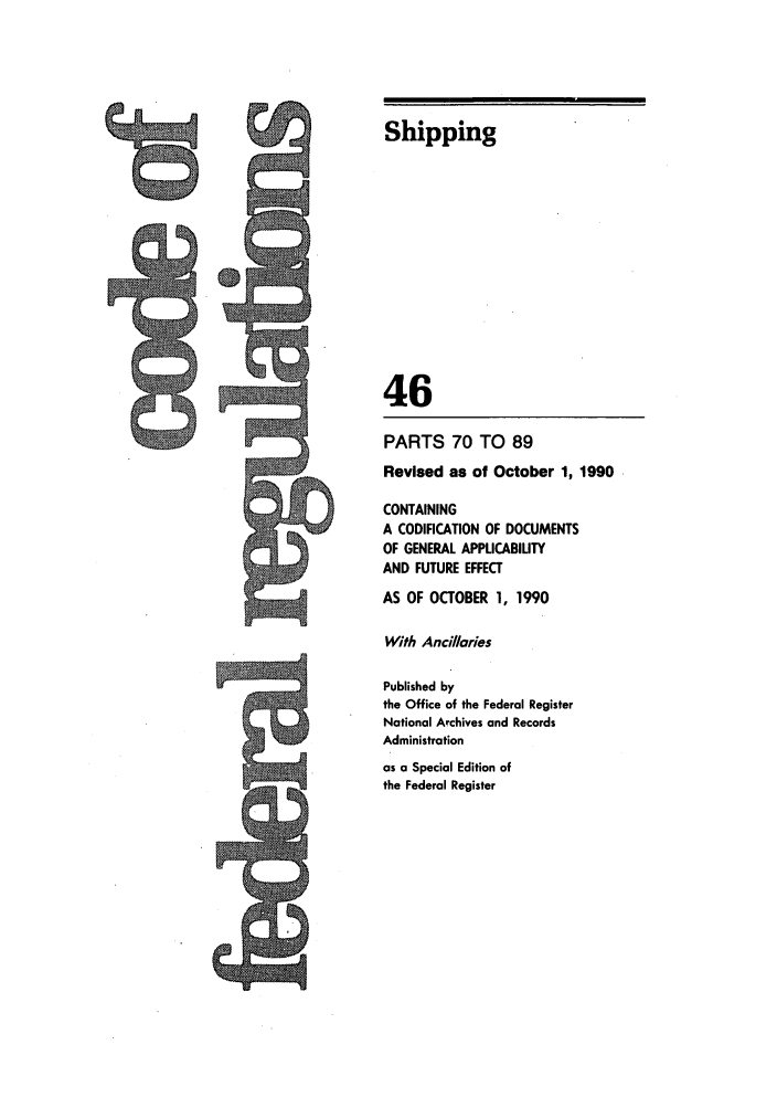 handle is hein.cfr/cfr1990171 and id is 1 raw text is: 0

Shipping
46
PARTS 70 TO 89
Revised as of October 1, 1990
CONTAINING
A CODIFICATION OF DOCUMENTS
OF GENERAL APPUCABILITY
AND FUTURE EFFECT
AS OF OCTOBER 1, 1990
With Ancilaries
Published by
the Office of the Federal Register
National Archives and Records
Administration
as a Special Edition of
the Federal Register

9


