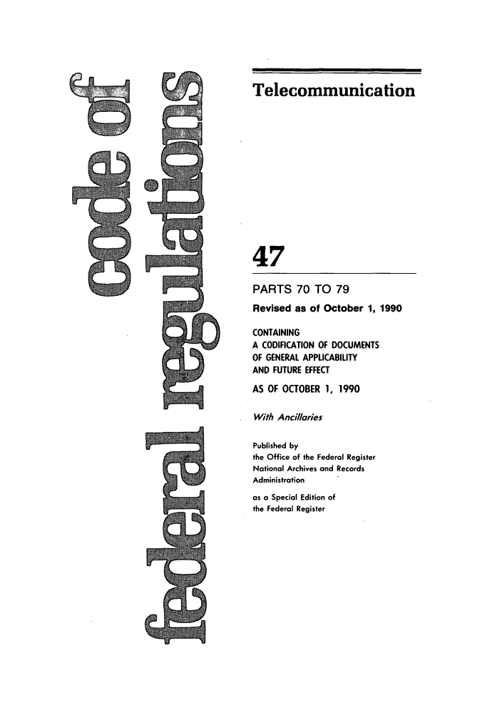 handle is hein.cfr/cfr1990181 and id is 1 raw text is: Telecommunication
47
PARTS 70 TO 79
Revised as of October 1, 1990
CONTAINING
A CODIFICATION OF DOCUMENTS
OF GENERAL APPLICABILITY
AND FUTURE EFFECT
AS OF OCTOBER 1, 1990
With Ancillaries
Published by
the Office of the Federal Register
National Archives and Records
Administration
as a Special Edition of
the Federal Register

to


